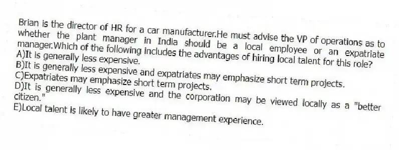 Brian is the director of HR for a car manufacturer.He must advise the VP of operations as to whether the plant manager in India should be a local employee or an expatriate manager.Which of the following includes the advantages of hiring local talent for this role?
A)It is generally less expensive.
B)It is generally less expensive and expatriates may emphasize short term projects.
C)Expatriates may emphasize short term projects.
D)It is generally less expensive and the corporation may be viewed locally as a "better citizen."
E)Local talent is likely to have greater management experience.