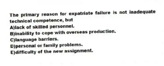 The primary reason for expatriate failure is not inadequate technical competence, but
A)lack of skilled personnel.
B)inability to cope with overseas production.
C)language barriers.
D)personal or family problems.
E)difficulty of the new assignment.