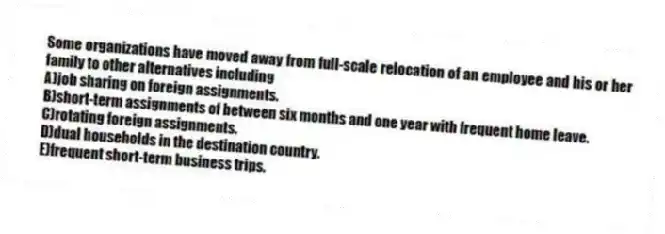 Some organizations have moved away from full-scale relocation of an employee and his or her family to other alternatives including
A)job sharing on foreign assignments.
B)short-term assignments of between six months and one year with frequent home leave.
C)rotating foreign assignments.
D)dual households in the destination country.
E)frequent short-term business trips.