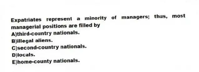 Expatriates represent a minority of managers; thus, most managerial positions are filled by
A)third-country nationals.
B)illegal aliens.
C)second-country nationals.
D)locals.
E)home-county nationals.