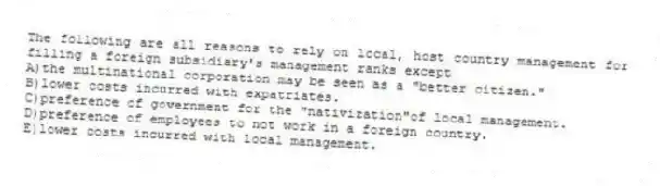 The following are all reasons to rely on local, host country management for filling a foreign subsidiary's management ranks except
A)the multinational corporation may be seen as a "better citizen."
B)lower costs incurred with expatriates.
C)preference of government for the "nativization"of local management.
D)preference of employees to not work in a foreign country.
E)lower costs incurred with local management.
