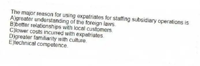 The major reason for using expatriates for staffing subsidiary operations is
A)greater understanding of the foreign laws.
B)better relationships with local customers.
C)lower costs incurred with expatriates.
D)greater familiarity with culture.
E)technical competence.