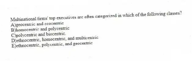 Multinational firms' top executives are often categorized in which of the following classes?
A)geocentric and ecocentric
B)homocentric and polycentric
C)polycentric and biocentric.
D)ethnocentric, homocentric, and multicentric
E)ethnocentric, polycentric, and geocentric