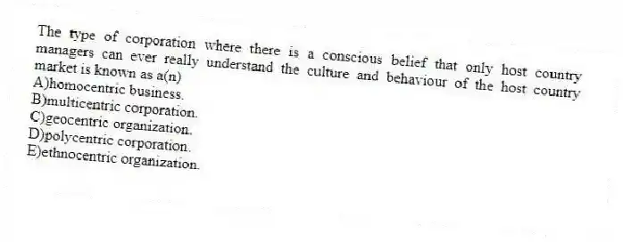 The type of corporation where there is a conscious belief that only host country managers can ever really understand the culture and behaviour of the host country market is known as a(n)
A)homocentric business.
B)multicentric corporation.
C)geocentric organization.
D)polycentric corporation.
E)ethnocentric organization.