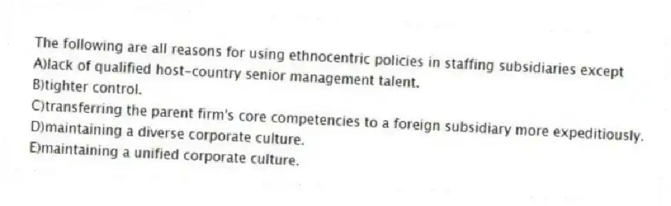 The following are all reasons for using ethnocentric policies in staffing subsidiaries except
A)lack of qualified host-country senior management talent.
B)tighter control.
C)transferring the parent firm's core competencies to a foreign subsidiary more expeditiously.
D)maintaining a diverse corporate culture.
E)maintaining a unified corporate culture.