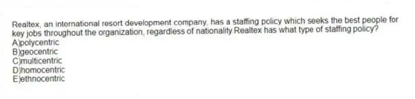 Realtex, an international resort development company, has a staffing policy which seeks the best people for key jobs throughout the organization, regardless of nationality.Realtex has what type of staffing policy?
A)polycentric
B)geocentric
C)multicentric
D)homocentric
E)ethnocentric