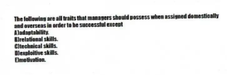 The following are all traits that managers should possess when assigned domestically and overseas in order to be successful except
A)adaptability.
B)relational skills.
C)technical skills.
D)exploitive skills.
E)motivation.