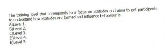 The training level that corresponds to a focus on attitudes and aims to get participants to understand how attitudes are formed and influence behaviour is
A)Level 1.
B)Level 2.
C)Level 3.
D)Level 4.
E)Level 5.