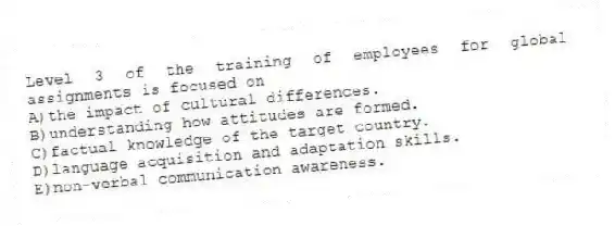 Level 3 of the training of employees for global assignments is focused on
A)the impact of cultural differences.
B)understanding how attitudes are formed.
C)factual knowledge of the target country.
D)language acquisition and adaptation skills.
E)non-verbal communication awareness.