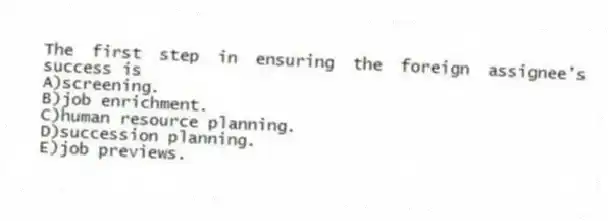 The first step in ensuring the foreign assignee's success is
A)screening.
B)job enrichment.
C)human resource planning.
D)succession planning.
E)job previews.