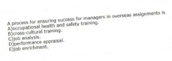 A process for ensuring success for managers in overseas assignments is
A)occupational health and safety training.
B)cross-cultural training.
C)job analysis.
D)performance appraisal.
E)job enrichment.