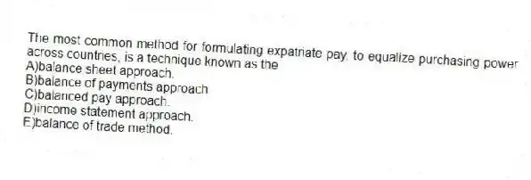 The most common method for formulating expatriate pay, to equalize purchasing power across countries, is a technique known as the
A)balance sheet approach.
B)balance of payments approach.
C)balanced pay approach.
D)income statement approach.
E)balance of trade method.