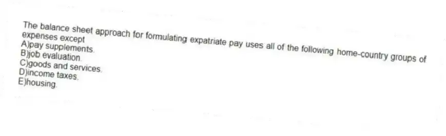 The balance sheet approach for formulating expatriate pay uses all of the following home-country groups of expenses except
A)pay supplements.
B)job evaluation.
C)goods and services.
D)income taxes.
E)housing.