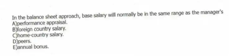 In the balance sheet approach, base salary will normally be in the same range as the manager's
A)performance appraisal.
B)foreign country salary.
C)home-country salary.
D)peers.
E)annual bonus.