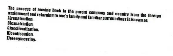 The process of moving back to the parent company and country from the foreign assignment and returning to one's family and familiar surroundings is known as
A)repatriation.
B)expatriation.
C)acclimatization.
D)confiscation.
E)reengineering.