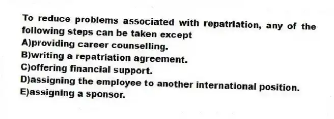 To reduce problems associated with repatriation, any of the following steps can be taken except
A)providing career counselling.
B)writing a repatriation agreement.
C)offering financial support.
D)assigning the employee to another international position.
E)assigning a sponsor.