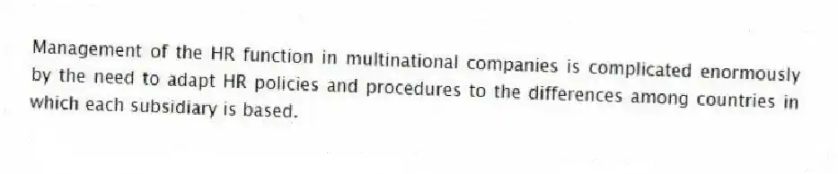 Management of the HR function in multinational companies is complicated enormously by the need to adapt HR policies and procedures to the differences among countries in which each subsidiary is based.