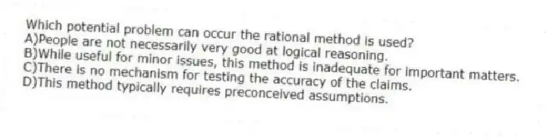 Which potential problem can occur the rational method is used?
A)People are not necessarily very good at logical reasoning.
B)While useful for minor issues, this method is inadequate for important matters.
C)There is no mechanism for testing the accuracy of the claims.
D)This method typically requires preconceived assumptions.