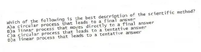 Which of the following is the best description of the scientific method?
A)a circular process that leads to a final answer
B)a linear process that moves directly to a final answer
C)a circular process that leads to a tentative answer
D)a linear process that leads to a tentative answer