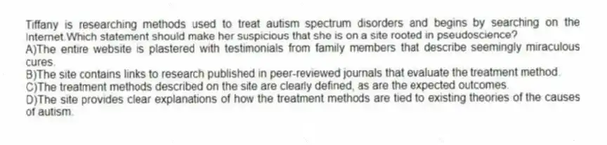 Tiffany is researching methods used to treat autism spectrum disorders and begins by searching on the Internet.Which statement should make her suspicious that she is on a site rooted in pseudoscience?
A)The entire website is plastered with testimonials from family members that describe seemingly miraculous cures.
B)The site contains links to research published in peer-reviewed journals that evaluate the treatment method.
C)The treatment methods described on the site are clearly defined, as are the expected outcomes.
D)The site provides clear explanations of how the treatment methods are tied to existing theories of the causes of autism.