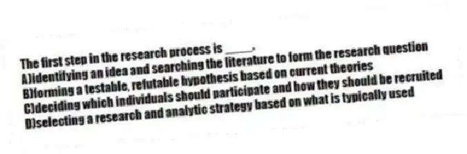 The first step in the research process is ____.
A)identifying an idea and searching the literature to form the research question
B)forming a testable, refutable hypothesis based on current theories
C)deciding which individuals should participate and how they should be recruited
D)selecting a research and analytic strategy based on what is typically used
