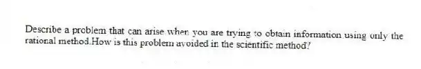 Describe a problem that can arise when you are trying to obtain information using only the rational method.How is this problem avoided in the scientific method?