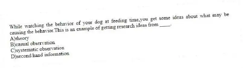 While watching the behavior of your dog at feeding time,you get some ideas about what may be causing the behavior.This is an example of getting research ideas from ____.
A)theory
B)casual observation
C)systematic observation
D)second hand information