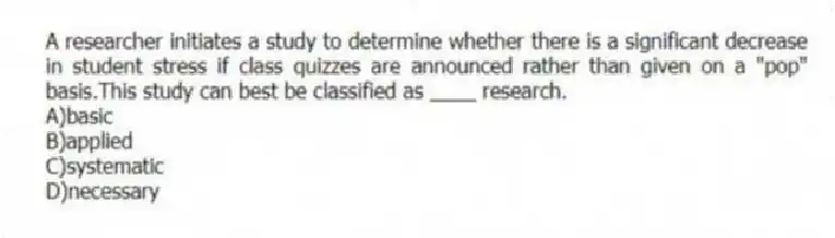 A researcher initiates a study to determine whether there is a significant decrease in student stress if class quizzes are announced rather than given on a "pop" basis.This study can best be classified as ____ research.
A)basic
B)applied
C)systematic
D)necessary