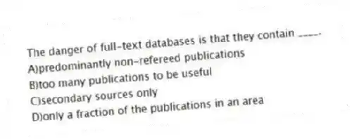 The danger of full-text databases is that they contain ____.
A)predominantly non-refereed publications
B)too many publications to be useful
C)secondary sources only
D)only a fraction of the publications in an area