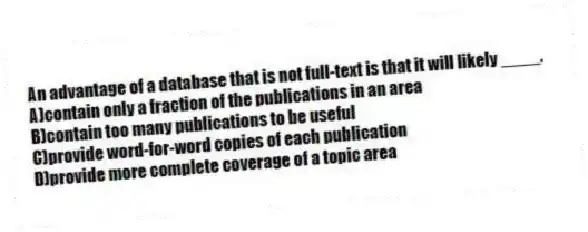 An advantage of a database that is not full-text is that it will likely ____.
A)contain only a fraction of the publications in an area
B)contain too many publications to be useful
C)provide word-for-word copies of each publication
D)provide more complete coverage of a topic area