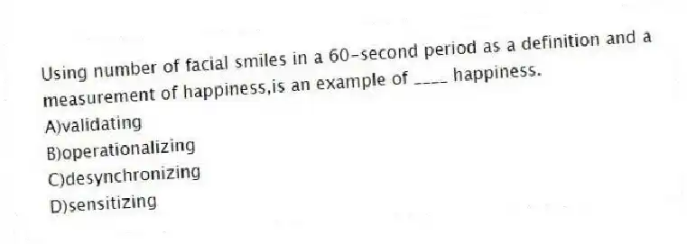 Using number of facial smiles in a 60-second period as a definition and a measurement of happiness,is an example of ____ happiness.
A)validating
B)operationalizing
C)desynchronizing
D)sensitizing