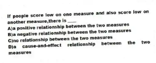 If people score low on one measure and also score low on another measure,there is ____
A)a positive relationship between the two measures
B)a negative relationship between the two measures
C)no relationship between the two measures
D)a cause-and-effect relationship between the two measures