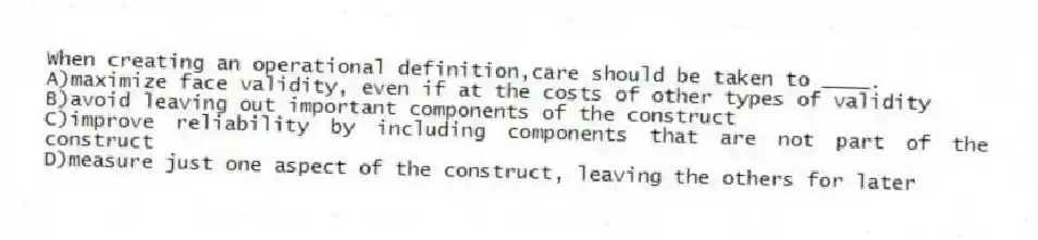 When creating an operational definition,care should be taken to ____.
A)maximize face validity, even if at the costs of other types of validity
B)avoid leaving out important components of the construct
C)improve reliability by including components that are not part of the construct
D)measure just one aspect of the construct, leaving the others for later