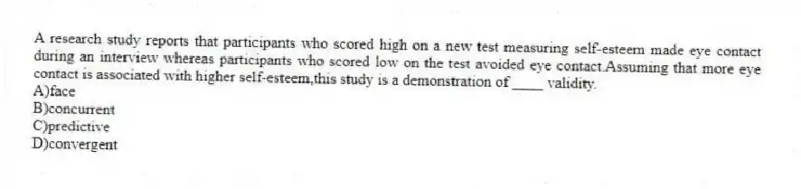 A research study reports that participants who scored high on a new test measuring self-esteem made eye contact during an interview whereas participants who scored low on the test avoided eye contact.Assuming that more eye contact is associated with higher self-esteem,this study is a demonstration of ____ validity.
A)face
B)concurrent
C)predictive
D)convergent