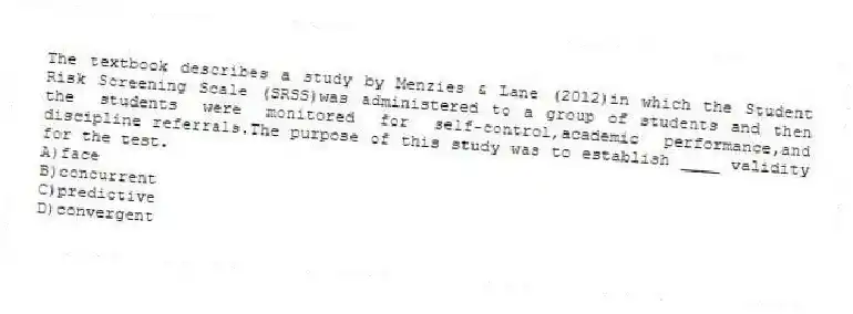 The textbook describes a study by Menzies & Lane (2012)in which the Student Risk Screening Scale (SRSS)was administered to a group of students and then the students were monitored for self-control,academic performance,and discipline referrals.The purpose of this study was to establish ____ validity for the test.
A)face
B)concurrent
C)predictive
D)convergent