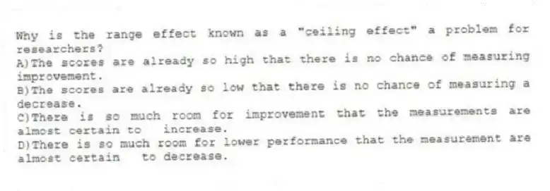 Why is the range effect known as a "ceiling effect" a problem for researchers?
A)The scores are already so high that there is no chance of measuring improvement.
B)The scores are already so low that there is no chance of measuring a decrease.
C)There is so much room for improvement that the measurements are almost certain to increase.
D)There is so much room for lower performance that the measurement are almost certain to decrease.