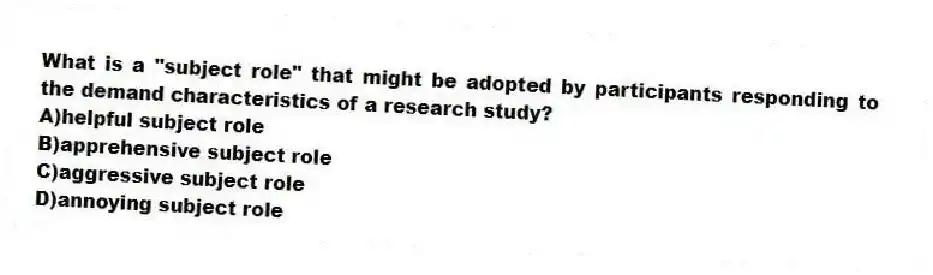 What is a "subject role" that might be adopted by participants responding to the demand characteristics of a research study?
A)helpful subject role
B)apprehensive subject role
C)aggressive subject role
D)annoying subject role
