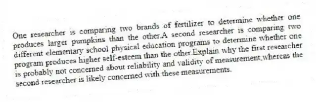 One researcher is comparing two brands of fertilizer to determine whether one produces larger pumpkins than the other.A second researcher is comparing two different elementary school physical education programs to determine whether one program produces higher self-esteem than the other.Explain why the first researcher is probably not concerned about reliability and validity of measurement,whereas the second researcher is likely concerned with these measurements.