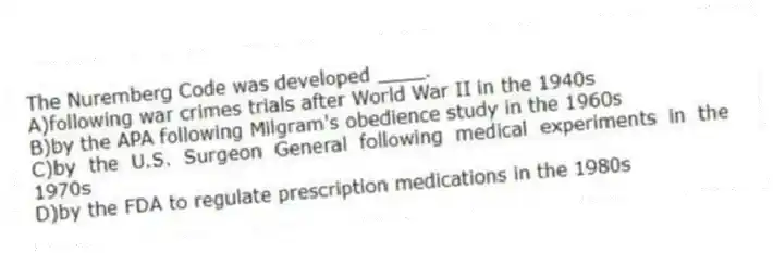 The Nuremberg Code was developed ____.​
A)​following war crimes trials after World War II in the 1940s
B)​by the APA following Milgram's obedience study in the 1960s
C)by the U.S. Surgeon General following medical experiments in the 1970s
D)​by the FDA to regulate prescription medications in the 1980s