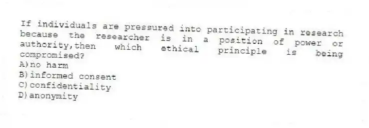 If individuals are pressured into participating in research because the researcher is in a position of power or authority,then which ethical principle is being compromised?
A)no harm
B)informed consent
C)confidentiality
D)anonymity