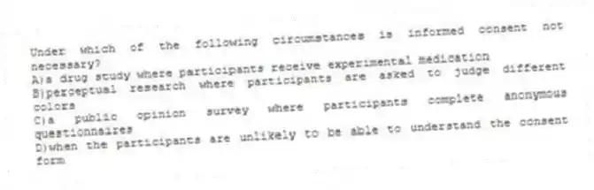 Under which of the following circumstances is informed consent not necessary?
A)a drug study where participants receive experimental medication
B)perceptual research where participants are asked to judge different colors
C)a public opinion survey where participants complete anonymous questionnaires
D)when the participants are unlikely to be able to understand the consent form