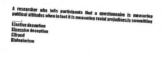 A researcher who tells participants that a questionnaire is measuring political attitudes when in fact it is measuring racial prejudices,is committing ____.
A)active deception
B)passive deception
C)fraud
D)plagiarism