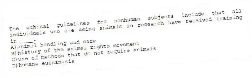 The ethical guidelines for nonhuman subjects include that all individuals who are using animals in research have received training in ____.
A)​animal handling and care
B)​history of the animal rights movement
C)use of methods that do not require animals
D)​humane euthanasia