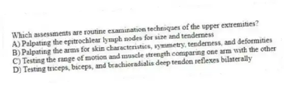 Which assessments are routine examination techniques of the upper extremities?
A) Palpating the epitrochlear lymph nodes for size and tenderness
B) Palpating the arms for skin characteristics, symmetry, tenderness, and deformities
C) Testing the range of motion and muscle strength comparing one arm with the other
D) Testing triceps, biceps, and brachioradialis deep tendon reflexes bilaterally