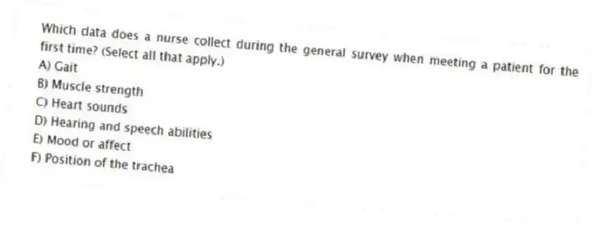Which data does a nurse collect during the general survey when meeting a patient for the first time? (Select all that apply.)
A) Gait
B) Muscle strength
C) Heart sounds
D) Hearing and speech abilities
E) Mood or affect
F) Position of the trachea
