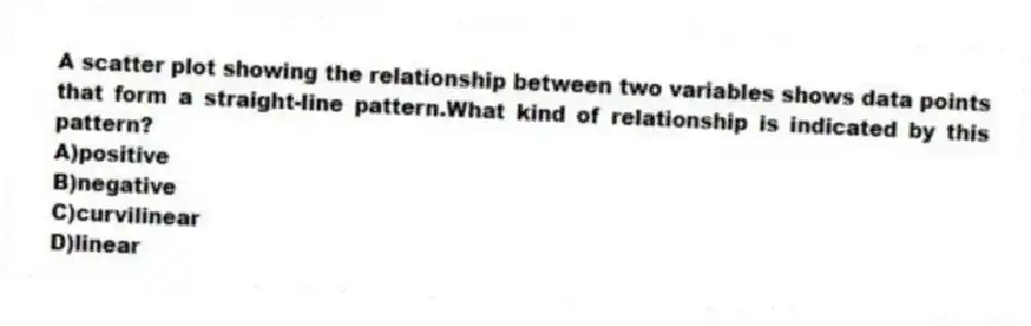 A scatter plot showing the relationship between two variables shows data points that form a straight-line pattern.What kind of relationship is indicated by this pattern?
A)positive
B)negative
C)curvilinear
D)linear