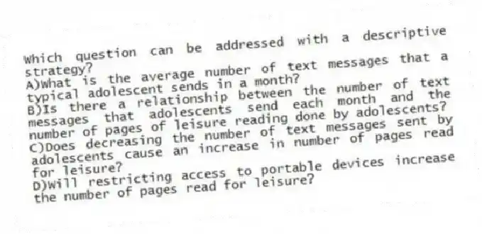 Which question can be addressed with a descriptive strategy?​
A)​What is the average number of text messages that a typical adolescent sends in a month?
B)​Is there a relationship between the number of text messages that adolescents send each month and the number of pages of leisure reading done by adolescents?
C)Does decreasing the number of text messages sent by adolescents cause an increase in number of pages read for leisure?
D)​Will restricting access to portable devices increase the number of pages read for leisure?