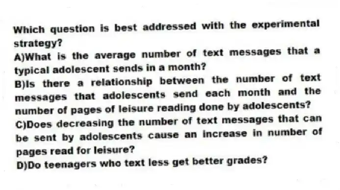 Which question is best addressed with the experimental strategy?
A)What is the average number of text messages that a typical adolescent sends in a month?
B)Is there a relationship between the number of text messages that adolescents send each month and the number of pages of leisure reading done by adolescents?
C)Does decreasing the number of text messages that can be sent by adolescents cause an increase in number of pages read for leisure?
D)Do teenagers who text less get better grades?