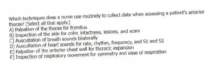 Which techniques does a nurse use routinely to collect data when assessing a patient's anterior thorax? (Select all that apply.)
A) Palpation of the thorax for fremitus
B) Inspection of the skin for color, intactness, lesions, and scars
C) Auscultation of breath sounds bilaterally
D) Auscultation of heart sounds for rate, rhythm, frequency, and S1 and S2
E) Palpation of the anterior chest wall for thoracic expansion
F) Inspection of respiratory movement for symmetry and ease of respiration
