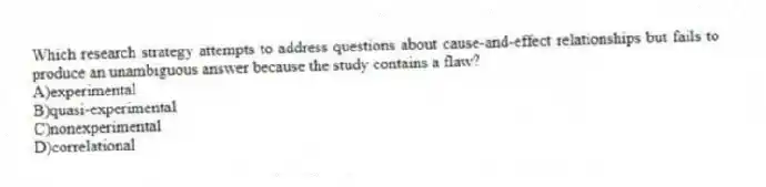 Which research strategy attempts to address questions about cause-and-effect relationships but fails to produce an unambiguous answer because the study contains a flaw?
A)experimental
B)quasi-experimental
C)nonexperimental
D)correlational